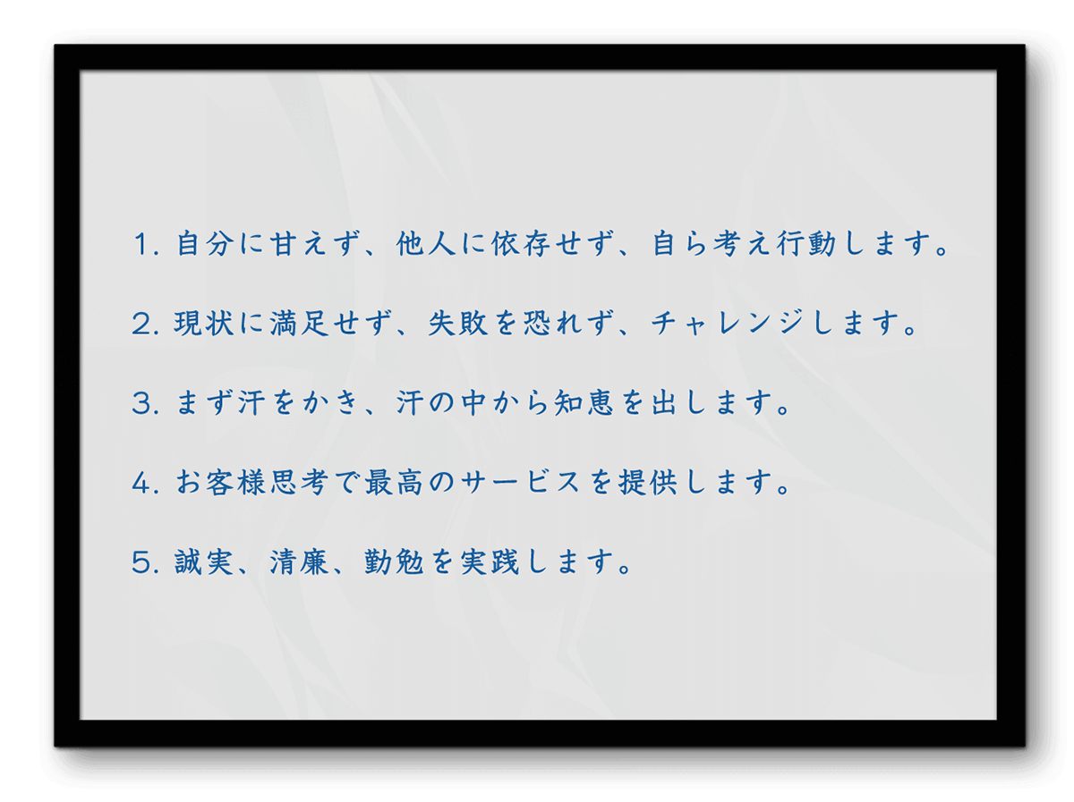 1.自分に甘えず、他人に依存せず、自ら考え行動します。 2.現状に満足せず、失敗を恐れず、チャレンジします。 3.まず汗をかき、汗の中から知恵を出します。 4.お客様思考で最高のサービスを提供します。 5.誠実、清廉、勤勉を実践します。